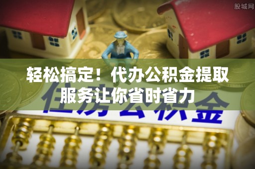 召陵轻松搞定！代办公积金提取服务让你省时省力