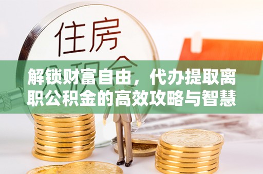 召陵解锁财富自由，代办提取离职公积金的高效攻略与智慧选择
