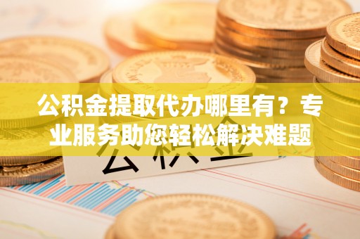 召陵公积金提取代办哪里有？专业服务助您轻松解决难题