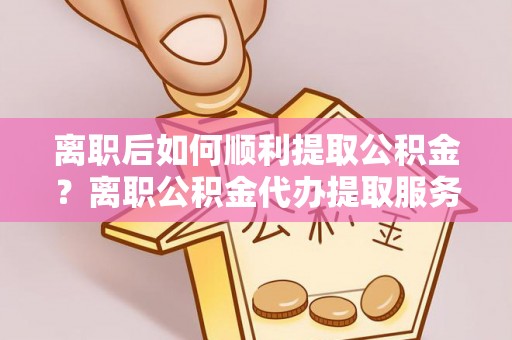 召陵离职后如何顺利提取公积金？离职公积金代办提取服务助力无忧办理