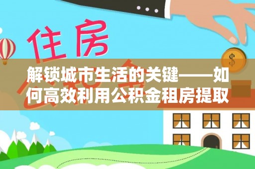 召陵解锁城市生活的关键——如何高效利用公积金租房提取实现居住自由